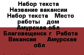 Набор текста › Название вакансии ­ Набор текста › Место работы ­ дом - Амурская обл., Благовещенск г. Работа » Вакансии   . Амурская обл.